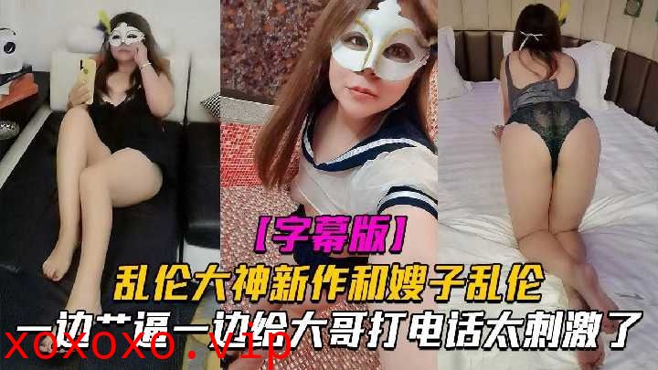 嫂子乱伦一边操逼一边给大哥电话太刺激了}