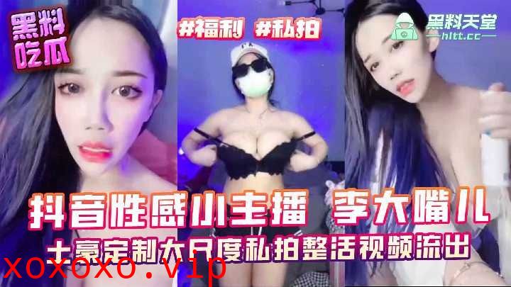 抖音性感小主播李大嘴儿，土豪定制大尺度私拍整活视频流出}