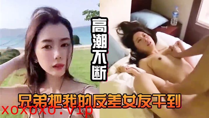 兄弟把我的反差女友干到高潮不断，白浆直流不断}