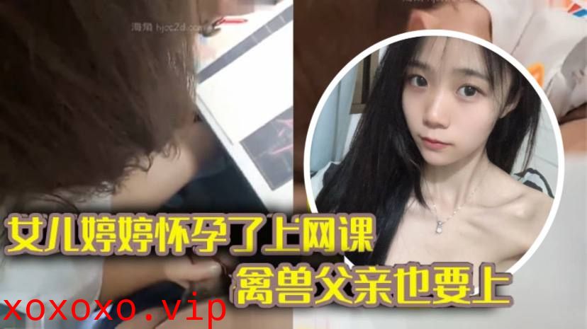 【完整版父女乱伦】女儿上网课_禽兽父亲也不放过 把女儿拉到床上大干一场}