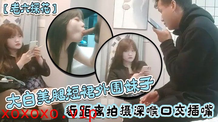 【老六探花】大白美腿短裙外围妹子，近距离拍摄深喉口交插嘴，抱起来抽插猛操，后入撞击大力撞击}