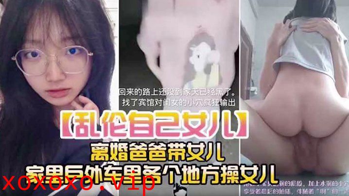 【乱伦自己女儿】离婚爸爸带女儿 家里户外车里各个地方操女儿}