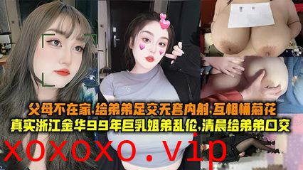 真实浙江金华99年巨乳姐弟乱伦清晨父母不在家给弟弟足交无套内射互桶菊花}