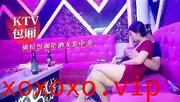 KTV包厢偷拍包厢陪酒无套中出}